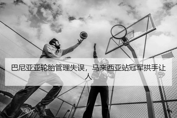巴尼亚亚轮胎管理失误，马来西亚站冠军拱手让人
